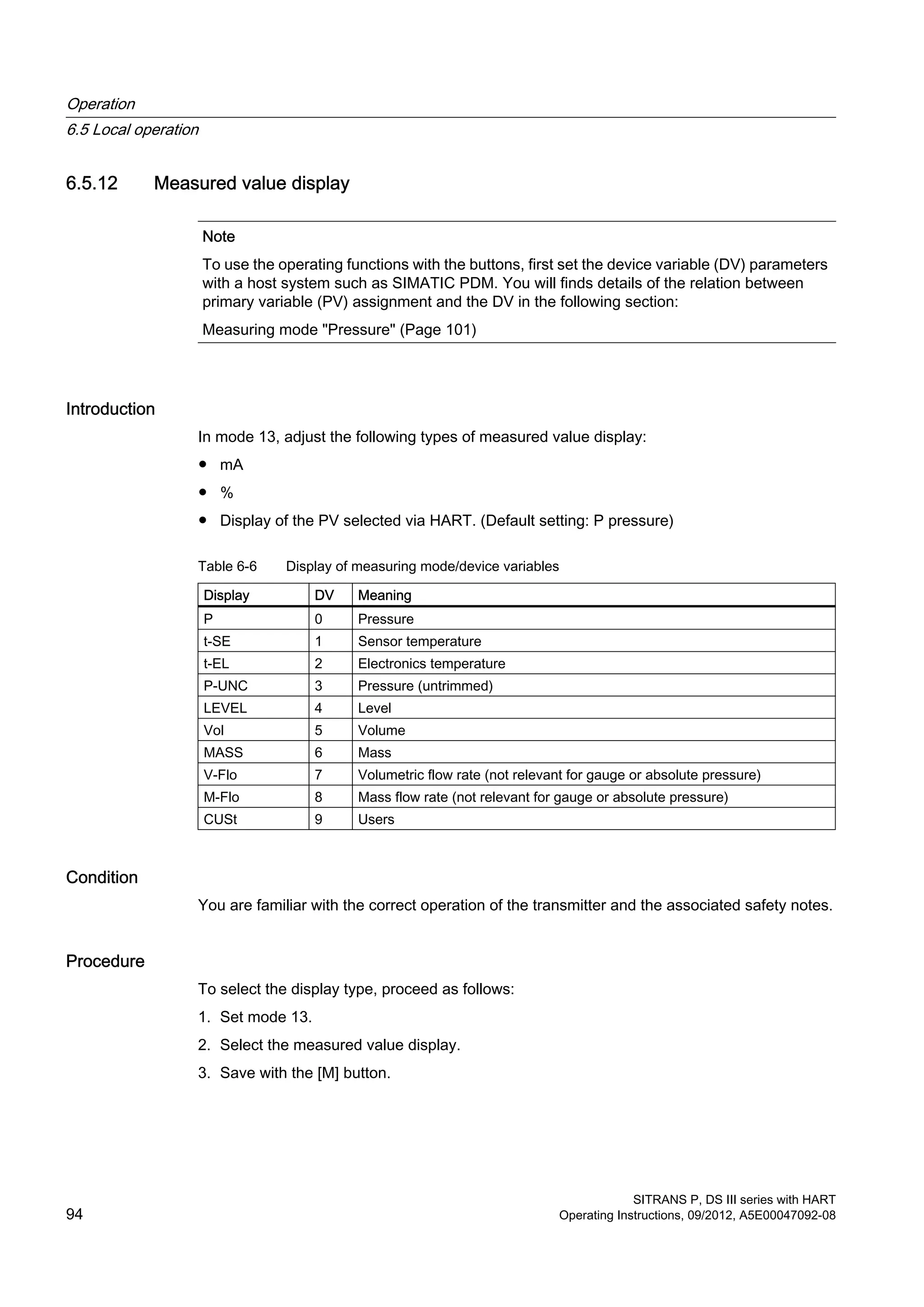 6.5.12 Measured value display
Note
To use the operating functions with the buttons, first set the device variable (DV) parameters
with a host system such as SIMATIC PDM. You will finds details of the relation between
primary variable (PV) assignment and the DV in the following section:
Measuring mode "Pressure" (Page 101)
Introduction
In mode 13, adjust the following types of measured value display:
● mA
● %
● Display of the PV selected via HART. (Default setting: P pressure)
Table 6-6 Display of measuring mode/device variables
Display DV Meaning
P 0 Pressure
t-SE 1 Sensor temperature
t-EL 2 Electronics temperature
P-UNC 3 Pressure (untrimmed)
LEVEL 4 Level
Vol 5 Volume
MASS 6 Mass
V-Flo 7 Volumetric flow rate (not relevant for gauge or absolute pressure)
M-Flo 8 Mass flow rate (not relevant for gauge or absolute pressure)
CUSt 9 Users
Condition
You are familiar with the correct operation of the transmitter and the associated safety notes.
Procedure
To select the display type, proceed as follows:
1. Set mode 13.
2. Select the measured value display.
3. Save with the [M] button.
Operation
6.5 Local operation
SITRANS P, DS III series with HART
94 Operating Instructions, 09/2012, A5E00047092-08
 