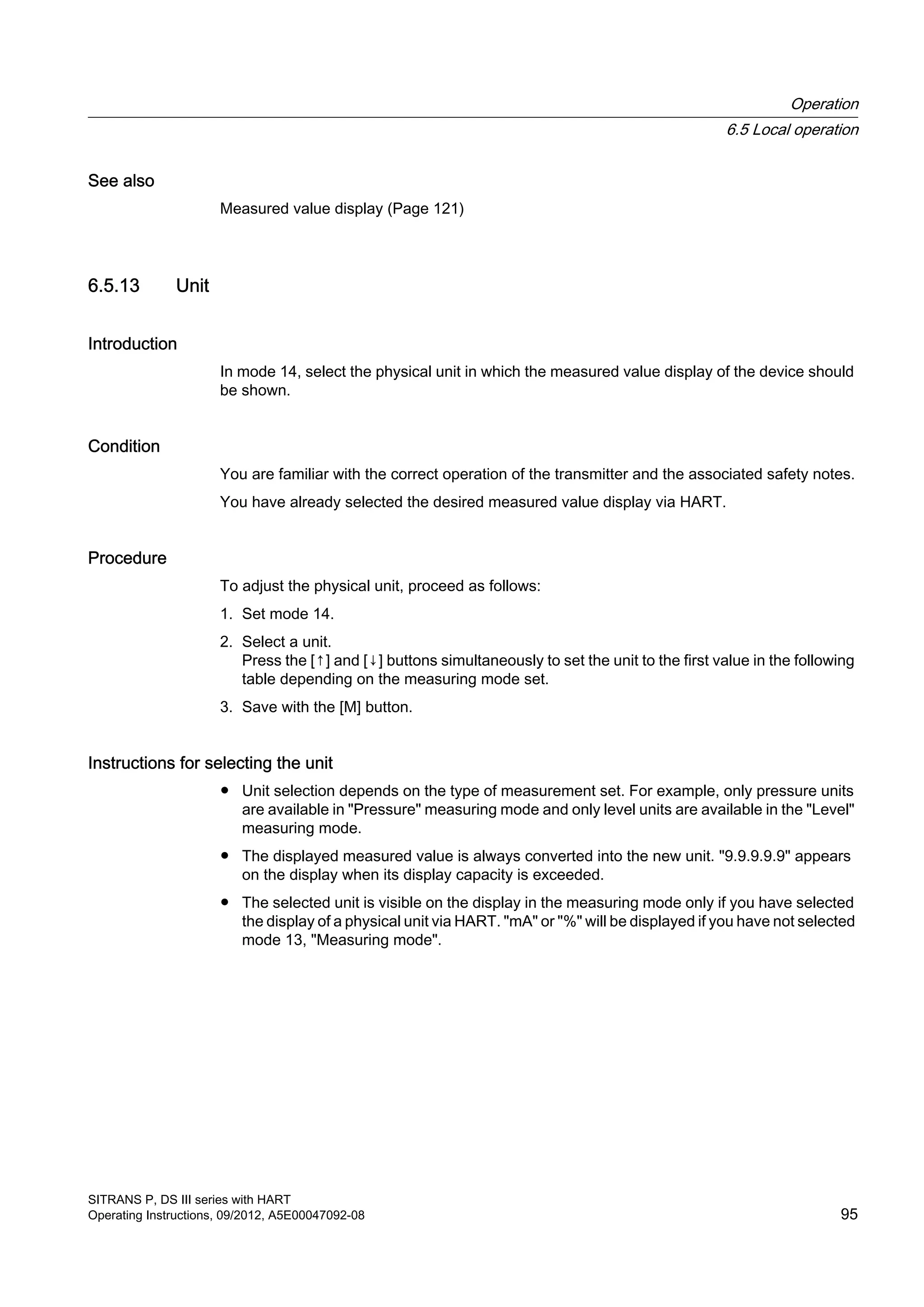 See also
Measured value display (Page 121)
6.5.13 Unit
Introduction
In mode 14, select the physical unit in which the measured value display of the device should
be shown.
Condition
You are familiar with the correct operation of the transmitter and the associated safety notes.
You have already selected the desired measured value display via HART.
Procedure
To adjust the physical unit, proceed as follows:
1. Set mode 14.
2. Select a unit.
Press the [↑] and [↓] buttons simultaneously to set the unit to the first value in the following
table depending on the measuring mode set.
3. Save with the [M] button.
Instructions for selecting the unit
● Unit selection depends on the type of measurement set. For example, only pressure units
are available in "Pressure" measuring mode and only level units are available in the "Level"
measuring mode.
● The displayed measured value is always converted into the new unit. "9.9.9.9.9" appears
on the display when its display capacity is exceeded.
● The selected unit is visible on the display in the measuring mode only if you have selected
the display of a physical unit via HART. "mA" or "%" will be displayed if you have not selected
mode 13, "Measuring mode".
Operation
6.5 Local operation
SITRANS P, DS III series with HART
Operating Instructions, 09/2012, A5E00047092-08 95
 