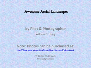 by Pilot & Photographer
William P. Hincy
Note: Photos can be purchased at:
http://fineartamerica.com/profiles/william-hincy.html?tab=artwork
Or Contact Mr. Hincy at:
hincybi@gmail.com
Awesome Aerial Landscapes
 