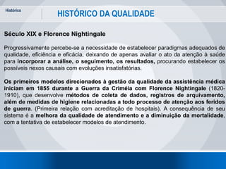 Histórico
11
HISTÓRICO DA QUALIDADE
Século XIX e Florence Nightingale
Progressivamente percebe-se a necessidade de estabelecer paradigmas adequados de
qualidade, eficiência e eficácia, deixando de apenas avaliar o ato da atenção à saúde
para incorporar a análise, o seguimento, os resultados, procurando estabelecer os
possíveis nexos causais com evoluções insatisfatórias.
Os primeiros modelos direcionados à gestão da qualidade da assistência médica
iniciam em 1855 durante a Guerra da Criméia com Florence Nightingale (1820-
1910), que desenvolve métodos de coleta de dados, registros de arquivamento,
além de medidas de higiene relacionadas a todo processo de atenção aos feridos
de guerra. (Primeira relação com acreditação de hospitais). A consequência de seu
sistema é a melhora da qualidade de atendimento e a diminuição da mortalidade,
com a tentativa de estabelecer modelos de atendimento.
 