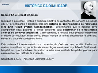 Histórico
12
HISTÓRICO DA QUALIDADE
Século XX e Ernest Codman
Cirurgião e professor. Realiza a primeira iniciativa de avaliação dos serviços em saúde
em 1910, formulando a proposta para um sistema de gerenciamento de resultados
(The End Result System Standardization), determinando que o hospital deve
acompanhar cada paciente o tempo suficiente para determinar se o tratamento
alcança os objetivos propostos. Caso contrário, o hospital deve procurar determinar
o motivo do resultado insatisfatório, buscar corrigir as falhas encontradas e com isto,
elevar a chance de sucesso no futuro.
Este sistema foi implementado nos pacientes de Codman, mas as dificuldades em
realizar as análises em pacientes de seus colegas, culmina na expulsão de Coldman do
hospital em que trabalhava, levando-o a criar uma unidade hospitalar própria para
assim aplicar seu método de avaliação.
Constituida a ACS – American Chemical Society
 