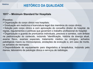 Histórico
13
HISTÓRICO DA QUALIDADE
1917 – Minimum Standard for Hospitals
Preceitos:
Organização do corpo clinico nos hospitais;
Graduação em medicina e licenciatura legal dos membros do corpo clinico;
Adoção pelo corpo clinico e com aprovação do conselho diretor do hospital, de
regras, regulamentos e políticas que governem o trabalho profissional do hospital;
Organização e guarda de prontuários individuais, precisos e corretos, com ênfase
na padronização do conteúdo, incluindo “identificação, história da doença atual,
exame físico, exames especiais, tratamento médico ou cirúrgico, achados
patológicos macro ou microscópicos, anotações da evolução e, em caso de morte,
os achados da necropsia;
Disponibilidade do equipamento para diagnóstico e terapêutica, incluindo pelo
menos, laboratório de patologia clinica e serviços de radiologia.
 