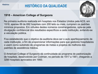 Histórico
14
HISTÓRICO DA QUALIDADE
1918 – American College of Surgeons
Na primeira auditoria realizada em hospitais nos Estados Unidos pela ACS, em
1918, apenas 89 de 692 hospitais com 200 leito ou mais, cumprem os padrões
mínimos propostos. Em virtudes destes números constrangedores, opta-se pela
divulgação confidencial dos resultados específicos a cada instituição, evitando-se
a veiculação pública.
Fica estabelecido que o objetivo da auditoria deva ser o auto aperfeiçoamento de
cada instituição, a fim de proporcionar informações para que gestores hospitalares
o usem como substrato de programas de metas e projetos de melhoria dos
padrões de assistência médica.
O American College of Surgeons dá continuidade ao programa de padronização
de hospitais, desenvolvido por Codman, no período de 1917 a 1951, chegando a
3290 hospitais aprovados em 1950.
 