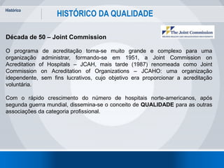 Histórico
15
HISTÓRICO DA QUALIDADE
Década de 50 – Joint Commission
O programa de acreditação torna-se muito grande e complexo para uma
organização administrar, formando-se em 1951, a Joint Commission on
Acreditation of Hospitals – JCAH, mais tarde (1987) renomeada como Joint
Commission on Acreditation of Organizations – JCAHO: uma organização
idependente, sem fins lucrativos, cujo objetivo era proporcionar a acreditação
voluntária.
Com o rápido crescimento do número de hospitais norte-americanos, após
segunda guerra mundial, dissemina-se o conceito de QUALIDADE para as outras
associações da categoria profissional.
 