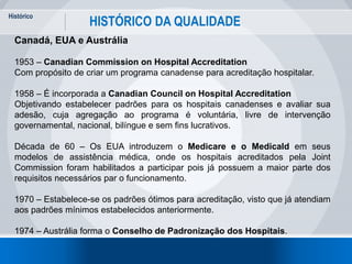 Histórico
16
HISTÓRICO DA QUALIDADE
Canadá, EUA e Austrália
1953 – Canadian Commission on Hospital Accreditation
Com propósito de criar um programa canadense para acreditação hospitalar.
1958 – É incorporada a Canadian Council on Hospital Accreditation
Objetivando estabelecer padrões para os hospitais canadenses e avaliar sua
adesão, cuja agregação ao programa é voluntária, livre de intervenção
governamental, nacional, bilíngue e sem fins lucrativos.
Década de 60 – Os EUA introduzem o Medicare e o Medicald em seus
modelos de assistência médica, onde os hospitais acreditados pela Joint
Commission foram habilitados a participar pois já possuem a maior parte dos
requisitos necessários par o funcionamento.
1970 – Estabelece-se os padrões ótimos para acreditação, visto que já atendiam
aos padrões mínimos estabelecidos anteriormente.
1974 – Austrália forma o Conselho de Padronização dos Hospitais.
 