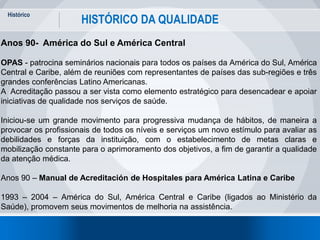 Histórico
18
HISTÓRICO DA QUALIDADE
Anos 90- América do Sul e América Central
OPAS - patrocina seminários nacionais para todos os países da América do Sul, América
Central e Caribe, além de reuniões com representantes de países das sub-regiões e três
grandes conferências Latino Americanas.
A Acreditação passou a ser vista como elemento estratégico para desencadear e apoiar
iniciativas de qualidade nos serviços de saúde.
Iniciou-se um grande movimento para progressiva mudança de hábitos, de maneira a
provocar os profissionais de todos os níveis e serviços um novo estímulo para avaliar as
debilidades e forças da instituição, com o estabelecimento de metas claras e
mobilização constante para o aprimoramento dos objetivos, a fim de garantir a qualidade
da atenção médica.
Anos 90 – Manual de Acreditación de Hospitales para América Latina e Caribe
1993 – 2004 – América do Sul, América Central e Caribe (ligados ao Ministério da
Saúde), promovem seus movimentos de melhoria na assistência.
 