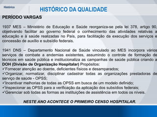 Histórico
19
HISTÓRICO DA QUALIDADE
PERÍODO VARGAS
1937 MES – Ministério de Educação e Saúde reorganiza-se pela lei 378, artigo 90,
objetivando facilitar ao governo federal o conhecimento das atividades relativas a
educação e à saúde realizadas no País, para facilitação da execução dos serviços e
concessão de auxílio e subsídio federais.
1941 DNS – Departamento Nacional de Saúde vinculado ao MES incorpora vários
serviços de combate a endemias existentes, assumindo o controle de formação de
técnicos em saúde pública e institucionaliza as campanhas de saúde pública criando a
DOH (Divisão de Organização Hospitalar) Propósitos:
Fornecer atenção ao doente, deficientes físicos e desamparados;
Organizar, normatizar, disciplinar cadastrar todas as organizações prestadoras de
serviço de saúde - OPSS;
Incentivar melhorias de todas as OPSS em busca de um modelo definido;
Inspecionar as OPSS para a verificação da aplicação dos subsídios federais;
Gerenciar sob todas as formas as instituições de assistência em todos os níveis.
NESTE ANO ACONTECE O PRIMEIRO CENSO HOSPITALAR.
 