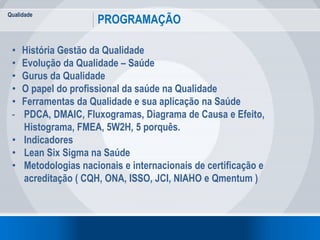Qualidade
PROGRAMAÇÃO
2
• História Gestão da Qualidade
• Evolução da Qualidade – Saúde
• Gurus da Qualidade
• O papel do profissional da saúde na Qualidade
• Ferramentas da Qualidade e sua aplicação na Saúde
- PDCA, DMAIC, Fluxogramas, Diagrama de Causa e Efeito,
Histograma, FMEA, 5W2H, 5 porquês.
• Indicadores
• Lean Six Sigma na Saúde
• Metodologias nacionais e internacionais de certificação e
acreditação ( CQH, ONA, ISSO, JCI, NIAHO e Qmentum )
 