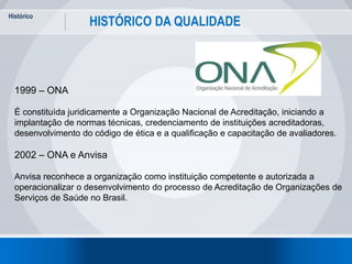 Histórico
22
HISTÓRICO DA QUALIDADE
1999 – ONA
É constituída juridicamente a Organização Nacional de Acreditação, iniciando a
implantação de normas técnicas, credenciamento de instituições acreditadoras,
desenvolvimento do código de ética e a qualificação e capacitação de avaliadores.
2002 – ONA e Anvisa
Anvisa reconhece a organização como instituição competente e autorizada a
operacionalizar o desenvolvimento do processo de Acreditação de Organizações de
Serviços de Saúde no Brasil.
 