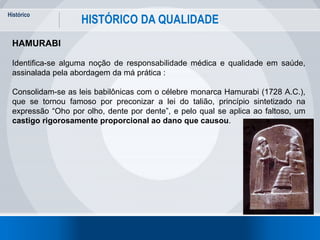 Histórico
6
HISTÓRICO DA QUALIDADE
HAMURABI
Identifica-se alguma noção de responsabilidade médica e qualidade em saúde,
assinalada pela abordagem da má prática :
Consolidam-se as leis babilônicas com o célebre monarca Hamurabi (1728 A.C.),
que se tornou famoso por preconizar a lei do talião, princípio sintetizado na
expressão “Oho por olho, dente por dente”, e pelo qual se aplica ao faltoso, um
castigo rigorosamente proporcional ao dano que causou.
 