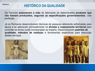 Histórico
7
HISTÓRICO DA QUALIDADE
Os Fenícios amputavam a mão do fabricante de determinados produtos que
não fossem produzidos, segundo as especificações governamentais, com
perfeição.
Já os Romanos desenvolveram técnicas de pesquisa altamente sofisticadas para
época e as aplicavam principalmente na divisão e mapeamento territorial para
controlar as terras rurais incorporadas ao Império. Desenvolveram padrões de
qualidade, métodos de medição e ferramentas específicas para execução
destes serviços.
 