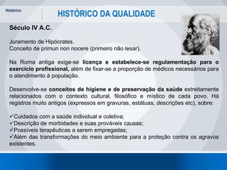 Histórico
8
HISTÓRICO DA QUALIDADE
Século IV A.C.
Juramento de Hipócrates.
Conceito de primun non nocere (primeiro não lesar).
Na Roma antiga exige-se licença e estabelece-se regulamentação para o
exercício profissional, além de fixar-se a proporção de médicos necessários para
o atendimento à população.
Desenvolve-se conceitos de higiene e de preservação da saúde estreitamente
relacionados com o contexto cultural, filosófico e místico de cada povo. Há
registros muito antigos (expressos em gravuras, estátuas, descrições etc), sobre:
Cuidados com a saúde individual e coletiva;
Descrição de morbidades e suas prováveis causas;
Possíveis terapêuticas a serem empregadas;
Além das transformações do meio ambiente para a proteção contra os agravos
existentes.
 