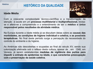 Histórico
9
HISTÓRICO DA QUALIDADE
Idade Média
Com a crescente complexidade técnico-científica e a transformação da
atenção à saúde em um processo multifatorial e multiprofissional, revisa-
se e altera-se a compreensão e o entendimento de ser o médico o único
responsável pelos resultados da atividade médica.
Na Europa durante a idade média já se discutiam ideias sobre as causas das
morbidades, as condições de higiene individual e coletiva, e as possíveis
terapêuticas. No final deste período surge a percepção da necessidade do
controle do ambiente e da higiene.
As Américas são descobertas e ocupadas ao final do século XV, sendo sua
colonização efetivada sob o reflexo desta cultura, apesar de , em 1348, em
Veneza, já serem estabelecidas medidas de vigilância dos portos para
impedir a entrada de epidemias na idade, o que caracteriza preocupação
com a preservação da saúde coletiva.
 