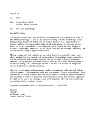 July 30, 2012
To: GWU
From: Douglas Hartley, Ph.D.
Principal, Summer Academy
RE: Mrs. Debra Lauffenburger
Dear GWU Advisor,
It is with great pleasure that I write this letter of recommendation at the request and on behalf of
Mrs. Debra Lauffenburger. I have had the pleasure of working with Mrs. Lauffenburger as her
Principal during York County School Division Summer Academy 2012. During her time at
Summer Academy, she possessed all the skills and the desire necessary for becoming a school
leader. Her primary responsibilities were teacher observations, student discipline, attendance,
textbooks, transportation, supervision, and working as a team with her colleagues. Additionally, she
assisted with SOL testing as a proctor and facilitator.
My time working with Mrs. Lauffenburger showed me that she is a relationship builder, team
player, and that she is very energetic with a desire to learn. She established positive relationships
with the students and staff at Summer Academy. She was not afraid to deal with challenging
situations. She was proactive in informing me about particular school issues and seeking input in
her decision making. Mrs. Lauffenburger was able to use these skills to reach the best possible
outcome in all situations that she encountered.
She is very people oriented and demonstrates excellent communication skills with staff, students
and the community. She demonstrates a high level self-assurance, calmness and confidence. She is
someone that can be truly depended upon. Her time in Summer Academy has allowed her to have a
true opportunity to function in the capacity of an administrator and has been a valuable opportunity
for which she has used to her advantage to learn about the position. Her work was essential to the
success of our Summer Academy program.
If you have any questions, please feel free to contact me at (757) 867-5303.
Sincerely,
“Signed”
Dr. Douglas Hartley
Summer Academy Principal
 
