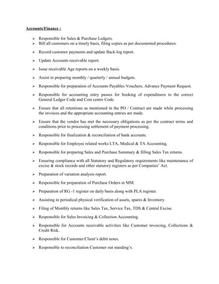 Accounts/Finance :
 Responsible for Sales & Purchase Ledgers.
 Bill all customers on a timely basis, filing copies as per documented procedures.
 Record customer payments and update Back-log report.
 Update Accounts receivable report.
 Issue receivable Age reports on a weekly basis.
 Assist in preparing monthly / quarterly / annual budgets.
 Responsible for preparation of Accounts Payables Vouchers, Advance Payment Request.
 Responsible for accounting entry passes for booking of expenditures to the correct
General Ledger Code and Cost centre Code.
 Ensure that all retentions as mentioned in the PO / Contract are made while processing
the invoices and the appropriate accounting entries are made.
 Ensure that the vendor has met the necessary obligations as per the contract terms and
conditions prior to processing settlement of payment processing.
 Responsible for finalization & reconciliation of bank accounts.
 Responsible for Employee related works LTA, Medical & TA Accounting.
 Responsible for preparing Sales and Purchase Summary & filling Sales Tax returns.
 Ensuring compliance with all Statutory and Regulatory requirements like maintenance of
excise & stock records and other statutory registers as per Companies’ Act.
 Preparation of variation analysis report.
 Responsible for preparation of Purchase Orders in MM.
 Preparation of RG -1 register on daily basis along with PLA register.
 Assisting in periodical physical verification of assets, spares & Inventory.
 Filing of Monthly returns like Sales Tax, Service Tax, TDS & Central Excise.
 Responsible for Sales Invoicing & Collection Accounting.
 Responsible for Accounts receivable activities like Customer invoicing, Collections &
Credit Risk.
 Responsible for Customer/Client’s debit notes.
 Responsible to reconciliation Customer out standing’s.
 