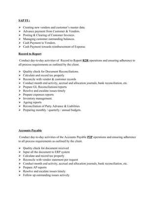 SAP FI :
 Creating new vendors and customer’s master data.
 Advance payment from Customer & Vendors.
 Posting & Clearing of Customer Invoices.
 Managing customer outstanding balances.
 Cash Payment to Vendors.
 Cash Payment towards reimbursement of Expense.
Record to Report
Conduct day-to-day activities of Record to Report R2R operations and ensuring adherence to
all process requirements as outlined by the client.
 Quality check for Document Reconciliations.
 Calculate and record tax properly
 Reconcile with vendor & customer records
 Conduct month end activity, accrual and allocation journals, bank reconciliation, etc.
 Prepare GL Reconciliations/reports
 Resolve and escalate issues timely
 Prepare expenses reports
 Inventory management.
 Ageing reports
 Reconciliation of Party Advance & Liabilities
 Preparing monthly / quarterly / annual budgets.
Accounts Payable
Conduct day-to-day activities of the Accounts Payable P2P operations and ensuring adherence
to all process requirements as outlined by the client.
 Quality check for document received
 Input all the document to ERP system
 Calculate and record tax properly
 Reconcile with vendor statement per request
 Conduct month end activity, accrual and allocation journals, bank reconciliation, etc.
 Prepare AP reports
 Resolve and escalate issues timely
 Follow up outstanding issues actively
 