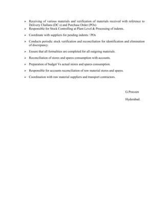  Receiving of various materials and verification of materials received with reference to
Delivery Challans (DC s) and Purchase Order (POs)
 Responsible for Stock Controlling at Plant Level & Processing of indents.
 Coordinate with suppliers for pending indents / POs
 Conducts periodic stock verification and reconciliation for identification and elimination
of discrepancy.
 Ensure that all formalities are completed for all outgoing materials.
 Reconciliation of stores and spares consumption with accounts.
 Preparation of budget Vs actual stores and spares consumption.
 Responsible for accounts reconciliation of raw material stores and spares.
 Coordination with raw material suppliers and transport contractors.
G.Praveen
Hyderabad.
 