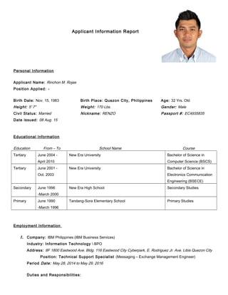 Applicant Information Report
Personal Information
Applicant Name: Rinchon M. Rojas
Position Applied: -
Birth Date: Nov. 15, 1983 Birth Place: Quezon City, Philippines Age: 32 Yrs. Old
Height: 5' 7" Weight: 170 Lbs. Gender: Male
Civil Status: Married Nickname: RENZO Passport #: EC4935835
Date issued: 08 Aug. 15
Educational Information
Education From – To School Name Course
Tertiary June 2004 -
April 2010
New Era University Bachelor of Science in
Computer Science (BSCS)
Tertiary June 2001 -
Oct. 2003
New Era University Bachelor of Science in
Electronics Communication
Engineering (BSECE)
Secondary June 1996
-March 2000
New Era High School Secondary Studies
Primary June 1990
-March 1996
Tandang-Sora Elementary School Primary Studies
Employment Information
1. Company: IBM Philippines (IBM Business Services)
Industry: Information Technology  BPO
Address: 8F 1800 Eastwood Ave. Bldg. 116 Eastwood City Cyberpark, E. Rodriguez Jr. Ave. Libis Quezon City
Position: Technical Support Specialist (Messaging – Exchange Management Engineer)
Period Date: May 28, 2014 to May 29, 2016
Duties and Responsibilities:
Pls.
Attach 2x2 or
Passport Size
Poto here
 
