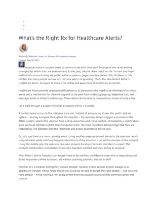 • Home
• Blog
• What’s the Right Rx for Healthcare Alerts?
What’s the Right Rx for Healthcare Alerts?
Written by Malcolm Carson, Sr. Business Development Manager
Created: May 28, 2015
Hospitals have a constant need to communicate with their staff because of the never-ending
emergencies within the care environment. In the past, they've often relied on the "scream and hope"
method of communicating via public address systems, pagers and telephone calls. Problem is, this
notifies too many people and we are not sure who is responding. That's the idea behind AtHoc’s
Healthcare Alerts, designed to ensure the safety and awareness of healthcare personnel.
Healthcare Alerts provide targeted notifications to all personnel who need to be informed of a critical
event and a mechanism for them to respond to the alert from a desktop pop-up, telephone call, text
message, email or AtHoc’s mobile app. These alerts can be sent to thousands or a team of only a few.
Let's walk through a couple of typical examples within a hospital.
A cardiac arrest occurs in the intensive care unit. Instead of announcing it over the public address
system – scaring everyone throughout the hospital – the operator simply triggers a scenario in the
AtHoc system, selects the location from a drop-down box and clicks publish. Immediately, a notification
goes out to all members of the arrest response team. The team members acknowledge that they are
responding. The operator sees the responses and knows that help is on the way.
Or, let’s say there is a mass casualty event. Using another preprogrammed scenario, the operator recalls
surgical teams while notifying hospital administers of the situation – all within minutes of the incident.
Using the mobile app, the operator can even pinpoint locations for team members to report. The
incident commanders immediately know who has been notified and their ability to respond.
With AtHoc's Alerts, hospitals can target those to be notified, confidently know who is responding and
direct responders where to report; all without alarming patients, visitors or staff.
Whether it is a medical emergency, natural disaster, weather event, clinical system outage or an
aggressive intruder, AtHoc helps ensure you’ll always be able to target the right people – and only the
right people – while having a firm grasp of the evolving situation using unified communication and
control.
 