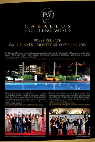 PRESS RELEASE
GALA DINNER - MONTECARLO 12th June 2015
On 12th June 2015 in one of the most exclusive destinations in the world, the Principality of Monaco, on a breath-taking
location Monte-Carlo Beach Club, Caballus International organized a spectacular gala dinner to celebrate
the new partnership with Excellence World.
www.montecarlovirtualtour.com/vuepanoramique/aerial-views/monte-carlo-beach-sea-side-view/
Caballus International and Excellence have merged
into Caballus Excellenceworld, a new luxury platform
linking the world of luxury, travel, fine dining, exclusive
automobiles, private yachts, jets, entertainment, insurance,
art, real estate and different businesses as well as pure
Arabian horses industry.
www.caballus.com http://www.excellenceworld.luxury
Caballus and Excellence are bringing together their
expertise, network and know-how in their respective fields
to benefit at first both partners and clients. Communication
tools include events, website and Excellence World
magazine edited by Luigi Lauro.
http://www.excellencemagazine.luxury
http://www.excellencemagazine.luxury/excellence-collection/
Jeff McGlinn Chairman Caballus, Luigi Lauro Chairman Excellence, Vittorio Gai - Ceo Caballus Lifestyle division Luigi Lauro Family and Caballus team
 