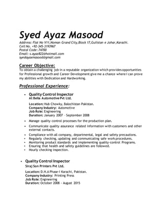 Syed Ayaz Masood
Address: Flat No V11,Noman Grand City,Block 17,Gulistan e Johar,Karachi.
Cell No. +92-345-3193967
Postal Code: 74700
Email: s.ayaz822@hotmail.com
syedayaxmasood@gmail.com
Career Objective:
To obtain a challenging job in a reputable organization which provides opportunities
for Professional growth and Career Development give me a chance where I can prove
my abilities with Dedication and Hardworking.
Professional Experience:
• Quality Control Inspector
At Bella Automotive Pvt Ltd.
Location: Hub Chowky, Balochistan Pakistan.
Company Industry: Automotive
Job Role: Engineering
Duration: January 2007 – September 2008
• Manage quality control processes for the production plan.
• Communicate quality assurance related information with customers and other
external contacts.
• Compliance with all company, departmental, legal and safety precautions.
• Regularly checking, updating and communicating safe work procedures.
• Monitoring product standards and implementing quality-control Programs.
• Ensuring that health and safety guidelines are followed.
• Hourly checking inspection.
• Quality Control Inspector
Siraj Son Printers Pvt Ltd.
Location: D.H.A Phase-I Karachi, Pakistan.
Company Industry: Printing Press
Job Role: Engineering
Duration: October 2008 - August 2015
 