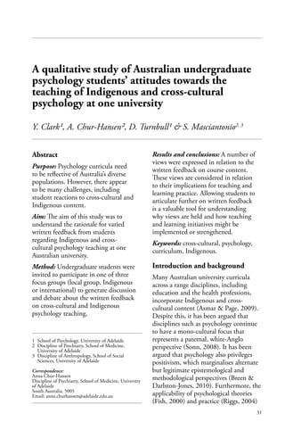31
Abstract
Purpose: Psychology curricula need
to be reflective of Australia’s diverse
populations. However, there appear
to be many challenges, including
student reactions to cross-cultural and
Indigenous content.
Aim: The aim of this study was to
understand the rationale for varied
written feedback from students
regarding Indigenous and cross-
cultural psychology teaching at one
Australian university.
Method: Undergraduate students were
invited to participate in one of three
focus groups (local group, Indigenous
or international) to generate discussion
and debate about the written feedback
on cross-cultural and Indigenous
psychology teaching.
Results and conclusions: A number of
views were expressed in relation to the
written feedback on course content.
These views are considered in relation
to their implications for teaching and
learning practice. Allowing students to
articulate further on written feedback
is a valuable tool for understanding
why views are held and how teaching
and learning initiatives might be
implemented or strengthened.
Keywords: cross-cultural, psychology,
curriculum, Indigenous.
Introduction and background
Many Australian university curricula
across a range disciplines, including
education and the health professions,
incorporate Indigenous and cross-
cultural content (Asmar & Page, 2009).
Despite this, it has been argued that
disciplines such as psychology continue
to have a mono-cultural focus that
represents a paternal, white-Anglo
perspective (Sonn, 2008). It has been
argued that psychology also privileges
positivism, which marginalises alternate
but legitimate epistemological and
methodological perspectives (Breen &
Darlston-Jones, 2010). Furthermore, the
applicability of psychological theories
(Fish, 2000) and practice (Riggs, 2004)
1 	School of Psychology, University of Adelaide
2 	Discipline of Psychiatry, School of Medicine,
University of Adelaide
3 	Discipline of Anthropology, School of Social
Sciences, University of Adelaide
Correspondence:
Anna Chur-Hansen
Discipline of Psychiatry, School of Medicine, University
of Adelaide
South Australia, 5005
Email: anna.churhansen@adelaide.edu.au
A qualitative study of Australian undergraduate
psychology students’ attitudes towards the
teaching of Indigenous and cross-cultural
psychology at one university
Y. Clark¹, A. Chur-Hansen², D. Turnbull¹ & S. Masciantonio2, 3
 