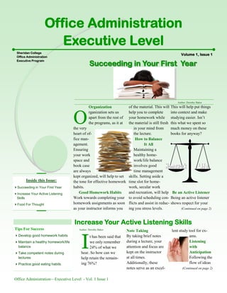 Office Administration—Executive Level - Vol. 1 Issue 1
This will help put things
into context and make
studying easier. Isn’t
this what we spent so
much money on these
books for anyway?
Be an Active Listener
Being an active listener
shows respect for your
(Continued on page 2)
Organization
O
rganization sets us
apart from the rest of
the programs, as it at
the very
heart of of-
fice man-
agement.
Ensuring
your work
space and
book case
are always
kept organized, will help to set
the tone for effective homework
habits.
Good Homework Habits
Work towards completing your
homework assignments as soon
as your instructor informs you
of the material. This will
help you to complete
your homework while
the material is still fresh
in your mind from
the lecture.
How to Balance
It All
Maintaining a
healthy home-
work/life balance
involves good
time management
skills. Setting aside a
time slot for home-
work, secular work
and recreation, will help
to avoid scheduling con-
flicts and assist in reduc-
ing you stress levels.
Increase Your Active Listening Skills
I
t has been said that
we only remember
24% of what we
hear. So how can we
help retain the remain-
ing 76%?
Note Taking
By taking brief notes
during a lecture, your
attention and focus are
kept on the instructor
at all times.
Additionally, these
notes serve as an excel-
lent study tool for ex-
ams.
Listening
with
Anticipation
Following the
flow of ideas
(Continued on page 2)
Volume 1, Issue 1
Office Administration
Executive Level
Sheridan CollegeSheridan College
Office AdministrationOffice Administration
Executive ProgramExecutive Program
Succeeding in Your First YearSucceeding in Your First Year
Author: Dorothy Baker
Author: Dorothy Baker
Inside this Issue:
Succeeding in Your First Year
Increase Your Active Listening
Skills
Food For Thought
Tips For Success
Develop good homework habits
Maintain a healthy homework/life
balance
Take competent notes during
lectures
Practice good eating habits
 