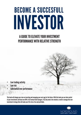 BECOME A SUCCESFULL
INVESTORA GUIDE TO ELEVATE YOUR INVESTMENT
PERFORMANCE WITH RELATIVE STRENGTH
•	 Low trading activity
•	 Low risk
•	 Substantial over performance
This book will change your view on investing and managing your nest egg for the future. With this book you can take control
of your investments and beat over 90% of all mutual fund managers. You only need a few minutes a week to manage this new
investment strategy that will make your life stress-free and profitable.
 