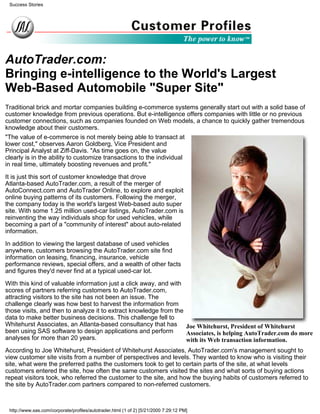 AutoTrader.com:
Bringing e-intelligence to the World's Largest
Web-Based Automobile "Super Site"
Traditional brick and mortar companies building e-commerce systems generally start out with a solid base of
customer knowledge from previous operations. But e-intelligence offers companies with little or no previous
customer connections, such as companies founded on Web models, a chance to quickly gather tremendous
knowledge about their customers.
Joe Whitehurst, President of Whitehurst
Associates, is helping AutoTrader.com do more
with its Web transaction information.
"The value of e-commerce is not merely being able to transact at
lower cost," observes Aaron Goldberg, Vice President and
Principal Analyst at Ziff-Davis. "As time goes on, the value
clearly is in the ability to customize transactions to the individual
in real time, ultimately boosting revenues and profit."
It is just this sort of customer knowledge that drove
Atlanta-based AutoTrader.com, a result of the merger of
AutoConnect.com and AutoTrader Online, to explore and exploit
online buying patterns of its customers. Following the merger,
the company today is the world's largest Web-based auto super
site. With some 1.25 million used-car listings, AutoTrader.com is
reinventing the way individuals shop for used vehicles, while
becoming a part of a "community of interest" about auto-related
information.
In addition to viewing the largest database of used vehicles
anywhere, customers browsing the AutoTrader.com site find
information on leasing, financing, insurance, vehicle
performance reviews, special offers, and a wealth of other facts
and figures they'd never find at a typical used-car lot.
With this kind of valuable information just a click away, and with
scores of partners referring customers to AutoTrader.com,
attracting visitors to the site has not been an issue. The
challenge clearly was how best to harvest the information from
those visits, and then to analyze it to extract knowledge from the
data to make better business decisions. This challenge fell to
Whitehurst Associates, an Atlanta-based consultancy that has
been using SAS software to design applications and perform
analyses for more than 20 years.
According to Joe Whitehurst, President of Whitehurst Associates, AutoTrader.com's management sought to
view customer site visits from a number of perspectives and levels. They wanted to know who is visiting their
site, what were the preferred paths the customers took to get to certain parts of the site, at what levels
customers entered the site, how often the same customers visited the sites and what sorts of buying actions
repeat visitors took, who referred the customer to the site, and how the buying habits of customers referred to
the site by AutoTrader.com partners compared to non-referred customers.
Success Stories
http://www.sas.com/corporate/profiles/autotrader.html (1 of 2) [5/21/2000 7:29:12 PM]
 