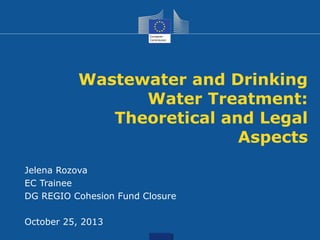 Wastewater and Drinking
Water Treatment:
Theoretical and Legal
Aspects
Jelena Rozova
EC Trainee
DG REGIO Cohesion Fund Closure
October 25, 2013
 