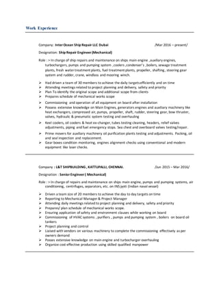 Work Experience
Company: InterOcean Ship Repair LLC Dubai /Mar 2016 – present/
Designation: Ship Repair Engineer(Mechanical)
Role : > In charge of ship repairs and maintenance on ships main engine ,auxiliary engines,
turbochargers, pumps and pumping system ,coolers ,condenser’s ,boilers, sewage treatment
plants, fresh water treatment plants, fuel treatment plants, propeller, shafting, steering gear
system and rudder, crane, windlass and mooring winch.
 Had driven a team of 30 members to achieve the daily targetsefficiently and on time
 Attending meetings related to project planning and delivery, safety and priority
 Plan To identify the original scope and additional scope from clients
 Prepares schedule of mechanical works scope
 Commissioning and operation of all equipment on board after installation
 Possess extensive knowledge on Main Engines, generators engines and auxiliary machinery like
heat exchangers, compressed air, pumps, propeller, shaft, rudder, steering gear, bow thruster,
valves, hydraulic & pneumatic system testing and overhauling
 Keel coolers, oil coolers & heat ex-changer, tubes testing cleaning, headers, relief valves
adjustments, piping and fuel emergency stops. Sea chest and overboard valves testing/repair.
 Prime movers for auxiliary machinery oil purification plants testing and adjustments. Packing, oil
and seal inspection and replacement.
 Gear boxes condition monitoring, engines alignment checks using conventional and modern
equipment like laser checks.
Company : L&T SHIPBUILDING , KATTUPALLI, CHENNAI. /Jun 2015 – Mar 2016/
Designation : SeniorEngineer( Mechanical)
Role : > In charge of repairs and maintenance on ships main engine, pumps and pumping systems, air
conditioning, centrifuges, separators, etc. on INS jyoti (Indian naval vessel)
 Driven a team size of 20 members to achieve the day to day targets on time
 Reporting to Mechanical Manager & Project Manager
 Attending daily meetings related to project planning and delivery, safety and priority
 Prepares/ plan schedule of mechanical works scope.
 Ensuring application of safety and environment clauses while working on board
 Commissioning of HVAC systems , purifiers , pumps and pumping system , boilers on board oil
tankers
 Project planning and control
 Liaised with vendors on various machinery to complete the commissioning effectively as per
owners demand
 Posses extensive knowledge on main engine and turbocharger overhauling
 Organize cost effective production using skilled qualified manpower
 