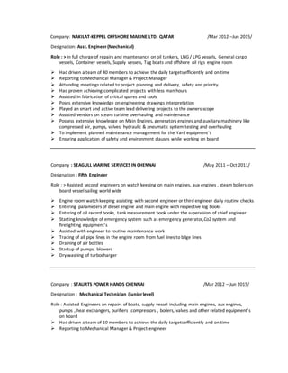 Company: NAKILAT-KEPPEL OFFSHORE MARINE LTD, QATAR /Mar 2012 –Jun 2015/
Designation: Asst. Engineer(Mechanical)
Role : > in full charge of repairs and maintenance on oil tankers, LNG / LPG vessels, General cargo
vessels, Container vessels, Supply vessels, Tug boats and offshore oil rigs engine room
 Had driven a team of 40 members to achieve the daily targetsefficiently and on time
 Reporting to Mechanical Manager & Project Manager
 Attending meetings related to project planning and delivery, safety and priority
 Had proven achieving complicated projects with less man hours
 Assisted in fabrication of critical spares and tools
 Poses extensive knowledge on engineering drawings interpretation
 Played an smart and active team lead delivering projects to the owners scope
 Assisted vendors on steam turbine overhauling and maintenance
 Possess extensive knowledge on Main Engines, generators engines and auxiliary machinery like
compressed air, pumps, valves, hydraulic & pneumatic system testing and overhauling
 To implement planned maintenance management for the Yard equipment’s
 Ensuring application of safety and environment clauses while working on board
Company : SEAGULL MARINE SERVICES IN CHENNAI /May 2011 – Oct 2011/
Designation : Fifth Engineer
Role : > Assisted second engineers on watch keeping on main engines, aux engines , steam boilers on
board vessel sailing world wide
 Engine room watchkeeping assisting with second engineer or third engineer daily routine checks
 Entering parameters of diesel engine and main engine with respective log books
 Entering of oil record books, tank measurement book under the supervision of chief engineer
 Starting knowledge of emergency system such as emergency generator,Co2 system and
firefighting equipment’s
 Assisted with engineer to routine maintenance work
 Tracing of all pipe lines in the engine room from fuel lines to bilge lines
 Draining of air bottles
 Startup of pumps, blowers
 Dry washing of turbocharger
Company : STAURTS POWER HANDS CHENNAI /Mar 2012 – Jun 2015/
Designation : Mechanical Technician (juniorlevel)
Role : Assisted Engineers on repairs of boats, supply vessel including main engines, aux engines,
pumps , heat exchangers, purifiers ,compressors , boilers, valves and other related equipment’s
on board
 Had driven a team of 10 members to achieve the daily targetsefficiently and on time
 Reporting to Mechanical Manager & Project engineer
 