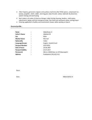  Main Engines, generators engines and auxiliary machinery like HVAC system, compressed air,
pumps, propeller, shaft, rudder, steering gear, bow thruster, valves, hydraulic & pneumatic
system testing and overhauling
 Keel coolers, oil coolers & heat ex-changer, tubes testing cleaning, headers, relief valves
adjustments, piping and fuel emergency stops. Sea chest and overboard valves testing/repair.
 Ensuring application of safety and environment clauses while working on board
Personal profile :
Name : AbdulAzeez.A
Father’s Name : Abdullah.M
Sex : Male
Marital Status : Married
Nationality : Indian
LanguageKnown : English, Hindi & Tamil
Passport Number : G3273954
Date of Issue : 26.06.2007
Passport Validity : 25.07.2017
Permanent : Old.no.146/B,New.no.137,Kesarapatti
Address : Pudukkottai [Dt]-622 411.
Place:
Date: ABDULAZEEZ.A
 