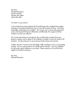 Dee Pate
Daniels Elementary
351 4H Lake Rd
Daniels, WV 25832
(304) 256-4622
To whom it may concern:
I am writing this recommendation for Darrell Frasier who completed his student
teaching, in my physical education class, in the Fall Semester of 2015. I found his
knowledge of planning to be excellent. Mr. Frasier came to class well prepared to
teach, and executed his lessons effectively and efficiently. His rapport with the
students was also very effective.
Mr. Frasier learned how to manage the day, to effectively transition from one
grade to another, and to adjust to the schedule as needed to meet the needs of all
students. He also took part in many extracurricular duties and activities.
I believe that Mr. Frasier has the knowledge, skills, and desire to be an outstanding
teacher. He was a great asset to our school and our faculty. I am very confident
he will make a great addition to any school. Please contact me if you feel that I
might be of further assistance.
Dee Pate
Physical Education
 