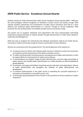 ZSPA Public Service Excellence Annual Awards
Zambian Society for Public Administration Public Service Excellence Annual Awards (ZSPA – PSEA) are
the most prestigious national recognition of excellence in public service and society at large. ZSPA
rewards excellent achievement and contributions of public service institutions that lead to a more
effective and responsive public administration in a country. Through an annual recognition, PSEA
promotes the role, professionalism and visibility of public service and society at large.
The awards aim to recognize individuals and organizations that have demonstrated outstanding
leadership by taking bold steps to improve Zambia, through advancements in Public Policy, Research,
Leadership and Management.
PSEA also seek to recognize the institutional and individual contribution made by the Public Service,
Civil society, scholars and society at large to enhance social welfare of every Zambians.
Winners are announced at the Annual gala Dinner. The overall objectives of the awards are:
a) To reward service to citizens and motivate public servants in Zambia to sustain the momentum
of innovation and the improvement of the delivery of public services;
b) To collect and disseminate successful practices and experiences in public administration in order
to support efforts for improvements of public service delivery;
c) To counterbalance any negative image of public administration, raise the image and prestige of
public servants and revitalize public administration as a noble discipline on which development
greatly depends;
d) To promote, encourage and facilitate networking among institutions and organizations relevant
to public administration and strengthen the networks of public administration and
development;
e) To enhance professionalism in the public service in rewarding the successful experiences in
Innovations and excellence in the public service; and
f) To encourage equal participation from all citizen in the promotion of service excellence in public
institutions.
2 | P a g e
 
