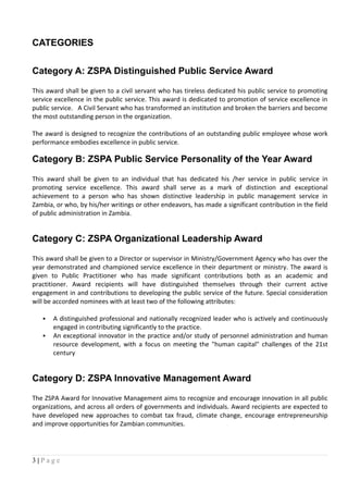 CATEGORIES
Category A: ZSPA Distinguished Public Service Award
This award shall be given to a civil servant who has tireless dedicated his public service to promoting
service excellence in the public service. This award is dedicated to promotion of service excellence in
public service. A Civil Servant who has transformed an institution and broken the barriers and become
the most outstanding person in the organization.
The award is designed to recognize the contributions of an outstanding public employee whose work
performance embodies excellence in public service.
Category B: ZSPA Public Service Personality of the Year Award
This award shall be given to an individual that has dedicated his /her service in public service in
promoting service excellence. This award shall serve as a mark of distinction and exceptional
achievement to a person who has shown distinctive leadership in public management service in
Zambia, or who, by his/her writings or other endeavors, has made a significant contribution in the field
of public administration in Zambia.
Category C: ZSPA Organizational Leadership Award
This award shall be given to a Director or supervisor in Ministry/Government Agency who has over the
year demonstrated and championed service excellence in their department or ministry. The award is
given to Public Practitioner who has made significant contributions both as an academic and
practitioner. Award recipients will have distinguished themselves through their current active
engagement in and contributions to developing the public service of the future. Special consideration
will be accorded nominees with at least two of the following attributes:
 A distinguished professional and nationally recognized leader who is actively and continuously
engaged in contributing significantly to the practice.
 An exceptional innovator in the practice and/or study of personnel administration and human
resource development, with a focus on meeting the "human capital" challenges of the 21st
century
Category D: ZSPA Innovative Management Award
The ZSPA Award for Innovative Management aims to recognize and encourage innovation in all public
organizations, and across all orders of governments and individuals. Award recipients are expected to
have developed new approaches to combat tax fraud, climate change, encourage entrepreneurship
and improve opportunities for Zambian communities.
3 | P a g e
 