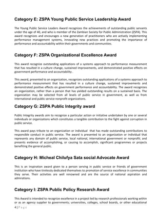 Category E: ZSPA Young Public Service Leadership Award
The Young Public Service Leaders Award recognizes the achievements of outstanding public servants
under the age of 40, and who is member of the Zambian Society for Public Administration (ZSPA). This
award recognizes and encourages a new generation of practitioners who are actively implementing
performance management systems, innovating new practices and promoting the importance of
performance and accountability within their governments and communities.
Category F: ZSPA Organizational Excellence Award
This award recognize outstanding applications of a systems approach to performance measurement
that has resulted in a culture change, sustained improvements, and demonstrated positive effects on
government performance and accountability .
This award, presented to an organization, recognizes outstanding applications of a systems approach to
performance measurement that has resulted in a culture change, sustained improvements and
demonstrated positive effects on government performance and accountability. The award recognizes
an organization, rather than a person that has yielded outstanding results on a sustained basis. The
organization may be selected from all levels of public service in government, as well as from
international and public service nonprofit organizations.
Category G: ZSPA Public Integrity award
Public Integrity awards aim to recognize a particular action or initiative undertaken by one or several
individuals or organizations which constitutes a tangible contribution to the fight against corruption in
public service.
This award pays tribute to an organization or individual that has made outstanding contributions to
responsible conduct in public service. The award is presented to an organization or individual that
represents any domain of public service, local national, international government or nonprofit; and
presents evidence of accomplishing, or causing to accomplish, significant programmes or projects
benefiting the general public.
Category H: Micheal Chilufya Sata social Advocate Award
This is an inspiration award given to a person serving in public service or friends of government
institution who have tirelessly dedicated themselves to promotion of service excellence in communities
they serve. Their activities are well renowned and are the source of national aspiration and
admirations.
Category I: ZSPA Public Policy Research Award
This Award is intended to recognize excellence in a project led by research professionals working within
or as an agency supplier to governments; universities, colleges, school boards, or other educational
4 | P a g e
 