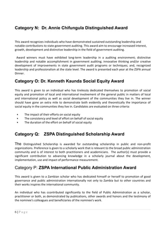 Category N: Dr. Annie Chifungula Distinguished Award
This award recognizes individuals who have demonstrated sustained outstanding leadership and
notable contributions to state government auditing. This award aim to encourage increased interest,
growth, development and distinctive leadership in the field of government auditing.
Award winners must have exhibited long-term leadership in a auditing environment; distinctive
leadership and notable accomplishment in government auditing; innovative thinking and/or creative
development of improvements in state government audit programs or techniques; and, recognized
leadership and professionalism at the state level. The award is presented each year at the ZSPA annual
Dinner.
Category O: Dr. Kenneth Kaunda Social Equity Award
This award is given to an individual who has tirelessly dedicated themselves to promotion of social
equity and promotion of local and international involvement of the general public in matters of local
and international policy as well as social development of the communities they live in. The winner
should have gone an extra mile to demonstrate both evidently and theoretically the importance of
social equity in the communities they live in. Candidates are evaluated on three criteria:
 The impact of their efforts on social equity
 The consistency and level of effort on behalf of social equity
 The duration of the effort on behalf of social equity
Category Q: ZSPA Distinguished Scholarship Award
The Distinguished Scholarship is awarded for outstanding scholarship in public and non-profit
organizations. Preference is given to a scholarly work that is relevant to the broad public administration
community and is of interest to both practitioners and academicians. The author(s) must provide a
significant contribution to advancing knowledge in a scholarly journal about the development,
implementation, use and impact of performance measurement.
Category P: ZSPA International Public Administration Award
This award is given to a Zambian scholar who has dedicated himself or herself to promotion of good
governance and public administration internationally not only to Zambia but to other countries and
their works inspires the international community.
An individual who has ccontributed significantly to the field of Public Administration as a scholar,
practitioner or both, as demonstrated by publications, other awards and honors and the testimony of
the nominee's colleagues and beneficiaries of the nominee's work.
6 | P a g e
 