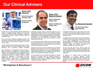 Our Clinical Advisers
A/Professor Choolani leads the High-Risk pregnancy Unit of
Maternal-Fetal Medicine Division at the National University
Hospital (NUH), where he and his team were instrumental in
the development of the breakthrough FlashFISH™ technology.
FlashFISH™ is a rapid diagnostic test performed during
amniocentesis that can detect Down syndrome in unborn
babies within three hours.
He is the principle founder of INEX and non-executive director
of the company, and is one of the key drivers in the successful
development of INEX from a small biotech start-up to a leading
women’s health diagnostic company.
A/Professor Choolani received the Benjamin Henry Sheares’
Memorial Lecture Award in 2010 for his outstanding work in
Obstetrics and Gynaecology. He has also been awarded the
National Medical Research Council (NMRC) Clinician Scientist
award for his outstanding contribution to research.
He has published over 100 articles and abstracts in notable
journals and currently chairs the National University of
Singapore’s Leadership in Academic Medicine Clinician
Scientist Unit and the National Healthcare Group’s Clinician
Leadership Research programme
“We Engineer & Manufacture”
Dr Bhuwnesh Agrawal is an industry veteran with a career
in academic and corporate positions spanning over 35
years. He is currently Vice President, Asia Pac and Africa
of Eppendorf AG.
Dr Agrawal spent 15 years at the Free University of Berlin
in research, teaching and patient management at the start
of his career. Subsequently, he worked in the
pharmaceuticals and diagnostics divisions of Boehringer
Mannheim/Roche in a variety of roles from clinical
research, strategy and business development, to
marketing and sales, for more than 20 years.
He has also held various local, regional, global and
corporate responsibilities in Germany, Switzerland and
India, from where he headed the South Asia business for
Roche Diagnostics from 2007-2012 before joining Vela
Diagnostics.
Dr Agrawal is a medical doctor by training with
specializations in Internal Medicine, Clinical
Pharmacology, and Pharmacology and Toxicology from
Germany. He also received his MBA from the Open
University, UK and his PhD from the Free University of
Berlin.
Dr Henry Ho is a Senior Consultant with the department of
urology in Singapore General Hospital. He is also the
Director of the MedTech Office of SingHealth, responsible
for developing innovative medtech solutions within the
SingHealth Group.
He is one of the 3 pioneering urologists involved in the
development of Biobot’s robotic prostate intervention device
that is a first in the world that puts Singapore in the world
map of Urology.
His main research interest is medical engineering. His other
research interests are medical imaging, ablative energy
technology and non-invasive bladder evaluation.
After completing his undergraduate medical degree in
National University of Singapore, he underwent surgical
training to be a general surgeon and sub specialized to an
urologist. Henry completed a clinical Fellowship in robotic
uro-oncology with Prof G Bartsch, Innsbruck, Austria,
followed by Fellowship in Endourology and laser
prostatectomy with Prof A Gross, Hamburg Germany.
Henry's specialty interests lies in minimally-invasive
urological surgery, benign prostate enlargement and uro-
oncology
Assoc. Prof.
Henry Ho
Senior Consultant
Urologist, SGH
Director of MTO,
SingHealth
Assoc. Prof.
Mahesh Choolani
Senior Consultant
ObGyn, NUH
Director of Research
ObGyn, NUH
Dr. Bhuwnesh Agrawal
VP, Asia Pac & Africa
Eppendorf AG
 