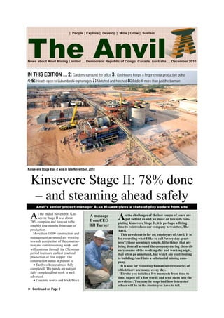 News about Anvil Mining Limited … Democratic Republic of Congo, Canada, Australia … December 2010
| People | Explore | Develop | Mine | Grow | Sustain
At the end of November, Kin-
severe Stage II was about
78% complete and forecast to be
roughly four months from start of
production.
More than 1,000 construction and
management personnel are working
towards completion of the construc-
tion and commissioning work, and
will continue through the Christmas
period to ensure earliest practical
production of first copper. The
construction status at present is:
● Earthworks are almost fully
completed. The ponds are not yet
fully completed but work is well
advanced.
● Concrete works and brick/block
Kinsevere Stage II: 78% done
– and steaming ahead safely
Kinsevere Stage II as it was in late November, 2010
Anvil’s senior project manager ALAN WALKER gives a state-of-play update from site
IN THIS EDITION … 2: Gardens surround the office 3: Dashboard keeps a finger on our productive pulse
4-6: Hearts open to Lubumbashi orphanages 7: Matched and hatched 8: Eddie K more than just the barman
The Anvil
As the challenges of the last couple of years are
put behind us and we move on towards com-
pleting Kinsevere Stage II, it is perhaps a fitting
time to reintroduce our company newsletter, The
Anvil.
This newsletter is for us; employees of Anvil. It is
for recording what I like to call “every day great-
ness”; those seemingly simple, little things that are
being done all around the company during the ordi-
nary course of the working day and working night,
that often go unnoticed, but which are contributing
to building Anvil into a substantial mining com-
pany.
It is also for recording human interest stories of
which there are many, every day.
I invite you to take a few moments from time to
time, to pen off a few words and send them into the
newsletter. You may be surprised how interested
others will be in the stories you have to tell.
A message
from CEO
Bill Turner
► Continued on Page 2
 