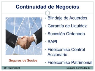 Continuidad de Negocios
Seguros de Socios
• Blindaje de Acuerdos
• Garantía de Liquidez
• Sucesión Ordenada
• SAPI
• Fideicomiso Control
Accionario
• Fideicomiso Patrimonial
DF Patrimonial Dámaso Fernández S.
 