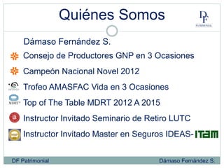 Quiénes Somos
DF Patrimonial Dámaso Fernández S.
Consejo de Productores GNP en 3 Ocasiones
Campeón Nacional Novel 2012
Trofeo AMASFAC Vida en 3 Ocasiones
Top of The Table MDRT 2012 A 2015
Instructor Invitado Seminario de Retiro LUTC
Instructor Invitado Master en Seguros IDEAS-
Dámaso Fernández S.
 