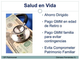 Salud en Vida
• Ahorro Dirigido
• Pago GMM en edad
de Retiro o
• Pago GMM familia
para evitar
contingencias
• Evita Comprometer
Patrimonio Familiar
DF Patrimonial Dámaso Fernández S.
 
