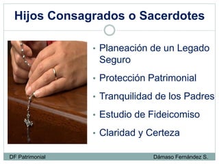 Hijos Consagrados o Sacerdotes
• Planeación de un Legado
Seguro
• Protección Patrimonial
• Tranquilidad de los Padres
• Estudio de Fideicomiso
• Claridad y Certeza
DF Patrimonial Dámaso Fernández S.
 
