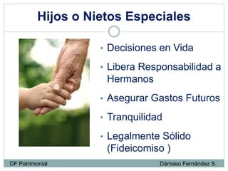 Hijos o Nietos Especiales
• Decisiones en Vida
• Libera Responsabilidad a
Hermanos
• Asegurar Gastos Futuros
• Tranquilidad
• Legalmente Sólido
(Fideicomiso )
DF Patrimonial Dámaso Fernández S.
 