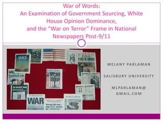 MELANY PARLAMAN
SALISBURY UNIVERSITY
MLPARLAMAN @
GMAIL.COM
War of Words:
An Examination of Government Sourcing, White
House Opinion Dominance,
and the “War on Terror” Frame in National
Newspapers Post-9/11
 