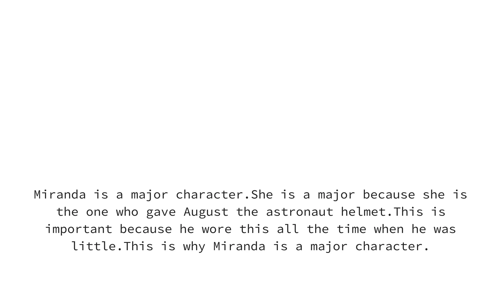 Miranda is a Major
character
Miranda is a major character.She is a major because she is
the one who gave August the astronaut helmet.This is
important because he wore this all the time when he was
little.This is why Miranda is a major character.