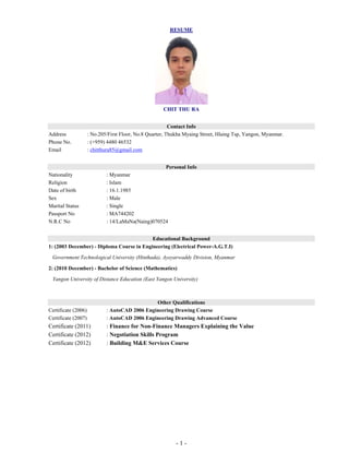 - 1 -
RESUME
CHIT THU RA
Contact Info
Address : No.205/First Floor, No.8 Quarter, Thukha Myaing Street, Hlaing Tsp, Yangon, Myanmar.
Phone No. : (+959) 4480 46532
Email : chitthura85@gmail.com
Personal Info
Nationality : Myanmar
Religion : Islam
Date of birth : 16.1.1985
Sex : Male
Marital Status : Single
Passport No : MA744202
N.R.C No : 14/LaMaNa(Naing)070524
Educational Background
1: (2003 December) - Diploma Course in Engineering (Electrical Power-A.G.T.I)
Government Technological University (Hinthada), Ayeyarwaddy Division, Myanmar
2: (2010 December) - Bachelor of Science (Mathematics)
Yangon University of Distance Education (East Yangon University)
Other Qualifications
Certificate (2006) : AutoCAD 2006 Engineering Drawing Course
Certificate (2007) : AutoCAD 2006 Engineering Drawing Advanced Course
Certificate (2011) : Finance for Non-Finance Managers Explaining the Value
Certificate (2012) : Negotiation Skills Program
Certificate (2012) : Building M&E Services Course
 