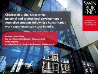 Changes in Global Citizenship,
personal and professional development in
Australian students following a humanitarian
work experience study tour in India.
Professor Glen Bates
Pro Vice-Chancellor (Student Advancement)
Mary Appleby
Associate Director, Student Professional Development
 