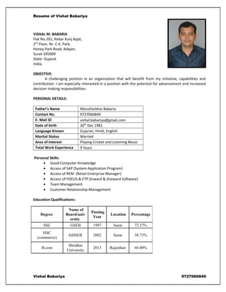 Resume of Vishal Babariya
VISHAL M. BABARIA
Flat No.201, Kedar Kunj Appt,
2nd
Floor, Nr. C.K. Park,
Honey Park Road, Adajan,
Surat-395009
State- Gujarat
India.
OBJECTIVE:
A challenging position in an organization that will benefit from my initiative, capabilities and
contribution. I am especially interested in a position with the potential for advancement and increased
decision making responsibilities.
PERSONAL DETAILS:
Father’s Name Manoharbhai Babaria
Contact No. 9727066849
E- Mail ID vishal.babariya@gmail.com
Date of birth 20th
Dec 1981
Language Known Gujarati, Hindi, English
Marital Status Married
Area of Interest Playing Cricket and Listening Music
Total Work Experience 9 Years
Personal Skills:
• Good Computer Knowledge
• Access of SAP (System Application Program)
• Access of REM (Retail Enterprise Manager)
• Access of FOCUS & ETP (Inward & Outward Software)
• Team Management
• Customer Relationship Management
Education Qualifications:
Vishal Babariya 9727066849
Degree
Name of
Board/univ
ersity
Passing
Year
Location Percentage
SSC GSEB 1997 Surat 73.57%
HSC
(commerce)
GHSEB 2002 Surat 58.73%
B.com
Shridhar
University
2013 Rajasthan 66.00%
 